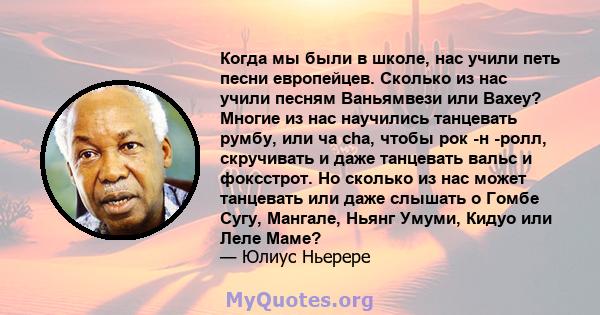 Когда мы были в школе, нас учили петь песни европейцев. Сколько из нас учили песням Ваньямвези или Вахеу? Многие из нас научились танцевать румбу, или ча cha, чтобы рок -н -ролл, скручивать и даже танцевать вальс и