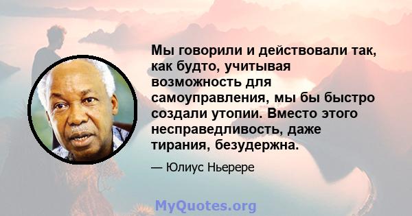 Мы говорили и действовали так, как будто, учитывая возможность для самоуправления, мы бы быстро создали утопии. Вместо этого несправедливость, даже тирания, безудержна.