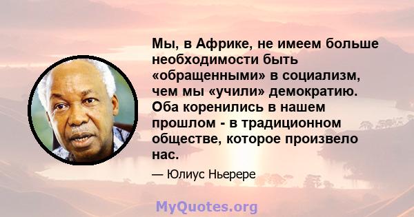 Мы, в Африке, не имеем больше необходимости быть «обращенными» в социализм, чем мы «учили» демократию. Оба коренились в нашем прошлом - в традиционном обществе, которое произвело нас.