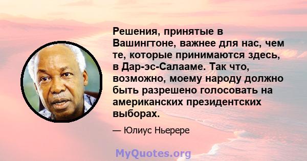 Решения, принятые в Вашингтоне, важнее для нас, чем те, которые принимаются здесь, в Дар-эс-Салааме. Так что, возможно, моему народу должно быть разрешено голосовать на американских президентских выборах.