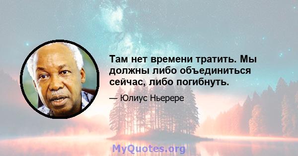 Там нет времени тратить. Мы должны либо объединиться сейчас, либо погибнуть.