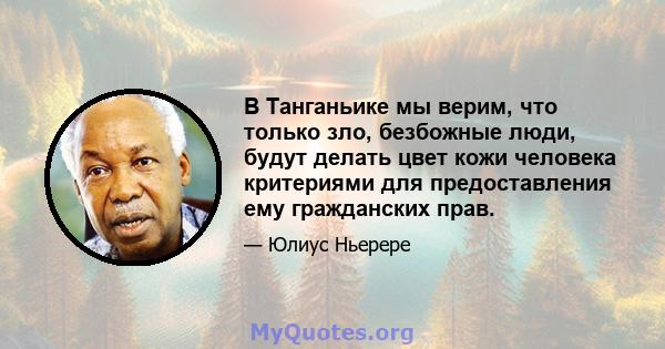 В Танганьике мы верим, что только зло, безбожные люди, будут делать цвет кожи человека критериями для предоставления ему гражданских прав.