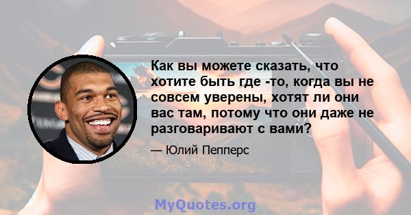 Как вы можете сказать, что хотите быть где -то, когда вы не совсем уверены, хотят ли они вас там, потому что они даже не разговаривают с вами?