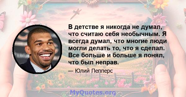 В детстве я никогда не думал, что считаю себя необычным. Я всегда думал, что многие люди могли делать то, что я сделал. Все больше и больше я понял, что был неправ.