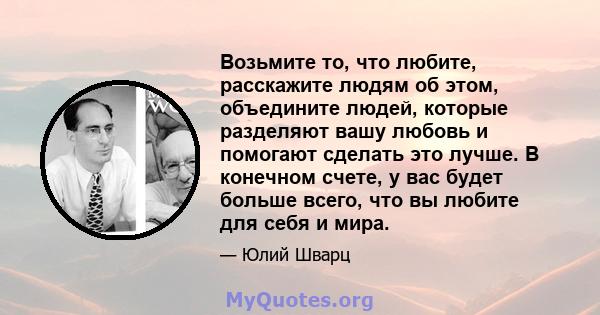 Возьмите то, что любите, расскажите людям об этом, объедините людей, которые разделяют вашу любовь и помогают сделать это лучше. В конечном счете, у вас будет больше всего, что вы любите для себя и мира.