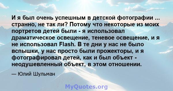 И я был очень успешным в детской фотографии ... странно, не так ли? Потому что некоторые из моих портретов детей были - я использовал драматическое освещение, теневое освещение, и я не использовал Flash. В те дни у нас