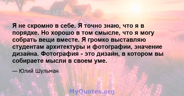 Я не скромно в себе. Я точно знаю, что я в порядке. Но хорошо в том смысле, что я могу собрать вещи вместе. Я громко выставляю студентам архитектуры и фотографии, значение дизайна. Фотография - это дизайн, в котором вы