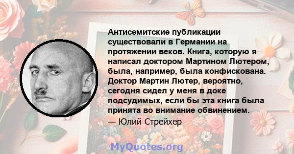 Антисемитские публикации существовали в Германии на протяжении веков. Книга, которую я написал доктором Мартином Лютером, была, например, была конфискована. Доктор Мартин Лютер, вероятно, сегодня сидел у меня в доке