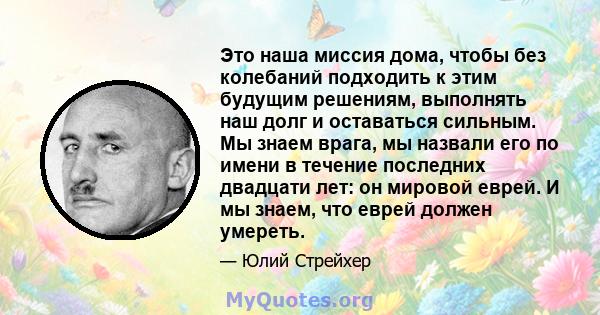 Это наша миссия дома, чтобы без колебаний подходить к этим будущим решениям, выполнять наш долг и оставаться сильным. Мы знаем врага, мы назвали его по имени в течение последних двадцати лет: он мировой еврей. И мы