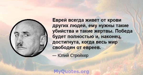 Еврей всегда живет от крови других людей, ему нужны такие убийства и такие жертвы. Победа будет полностью и, наконец, достигнута, когда весь мир свободен от евреев.