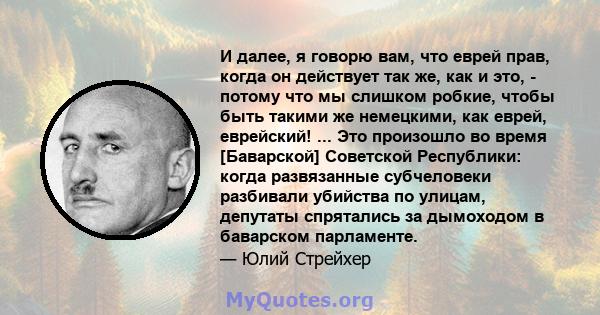 И далее, я говорю вам, что еврей прав, когда он действует так же, как и это, - потому что мы слишком робкие, чтобы быть такими же немецкими, как еврей, еврейский! ... Это произошло во время [Баварской] Советской