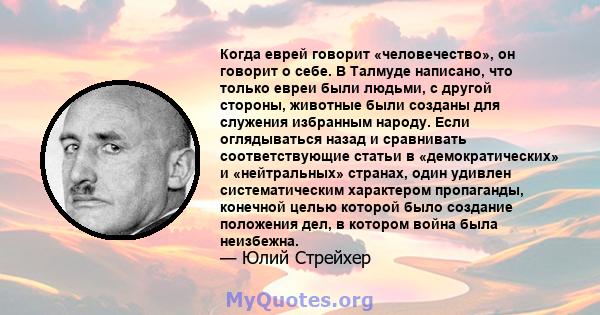 Когда еврей говорит «человечество», он говорит о себе. В Талмуде написано, что только евреи были людьми, с другой стороны, животные были созданы для служения избранным народу. Если оглядываться назад и сравнивать