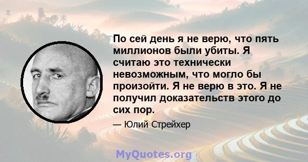 По сей день я не верю, что пять миллионов были убиты. Я считаю это технически невозможным, что могло бы произойти. Я не верю в это. Я не получил доказательств этого до сих пор.