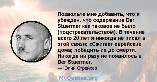 Позвольте мне добавить, что я убежден, что содержание Der Stuermer как таковое не было (подстрекательством). В течение всего 20 лет я никогда не писал в этой связи: «Сжигает еврейские дома; победить их до смерти.