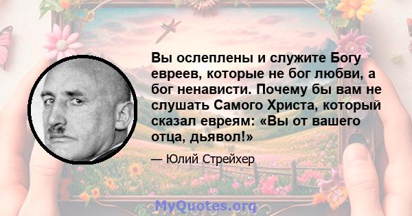 Вы ослеплены и служите Богу евреев, которые не бог любви, а бог ненависти. Почему бы вам не слушать Самого Христа, который сказал евреям: «Вы от вашего отца, дьявол!»