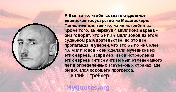 Я был за то, чтобы создать отдельное еврейское государство на Мадагаскаре, Палестине или где -то, но не истребил их. Кроме того, вычеркнув 4 миллиона евреев - они говорят, что 5 или 6 миллионов на этом судебном