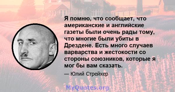 Я помню, что сообщает, что американские и английские газеты были очень рады тому, что многие были убиты в Дрездене. Есть много случаев варварства и жестокости со стороны союзников, которые я мог бы вам сказать.