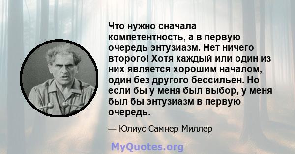 Что нужно сначала компетентность, а в первую очередь энтузиазм. Нет ничего второго! Хотя каждый или один из них является хорошим началом, один без другого бессильен. Но если бы у меня был выбор, у меня был бы энтузиазм