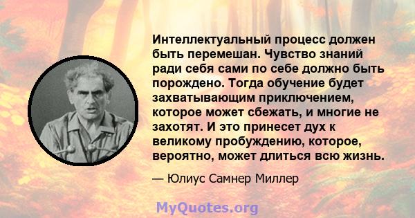 Интеллектуальный процесс должен быть перемешан. Чувство знаний ради себя сами по себе должно быть порождено. Тогда обучение будет захватывающим приключением, которое может сбежать, и многие не захотят. И это принесет