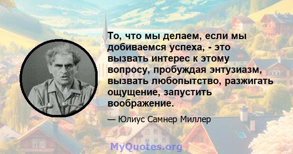 То, что мы делаем, если мы добиваемся успеха, - это вызвать интерес к этому вопросу, пробуждая энтузиазм, вызвать любопытство, разжигать ощущение, запустить воображение.