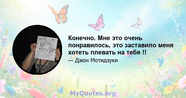 Конечно. Мне это очень понравилось, это заставило меня хотеть плевать на тебя !!