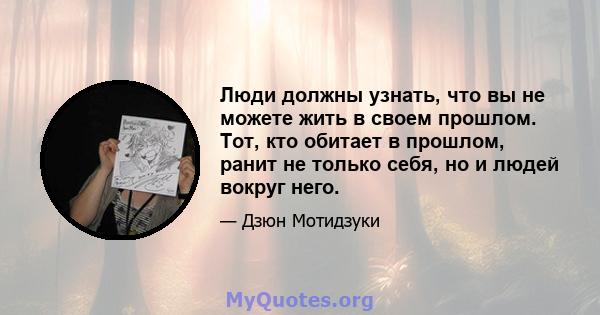 Люди должны узнать, что вы не можете жить в своем прошлом. Тот, кто обитает в прошлом, ранит не только себя, но и людей вокруг него.