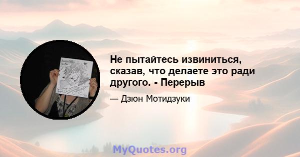 Не пытайтесь извиниться, сказав, что делаете это ради другого. - Перерыв