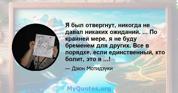 Я был отвергнут, никогда не давал никаких ожиданий. ... По крайней мере, я не буду бременем для других. Все в порядке, если единственный, кто болит, это я ...!