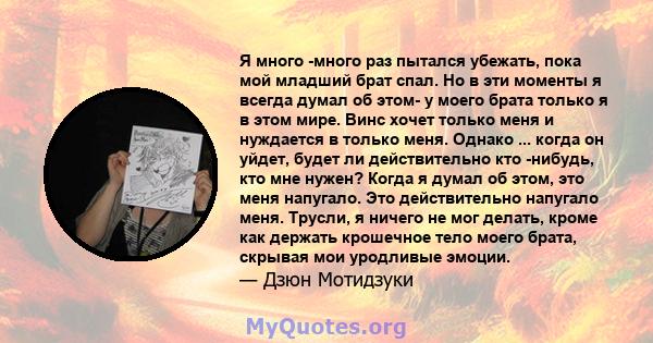 Я много -много раз пытался убежать, пока мой младший брат спал. Но в эти моменты я всегда думал об этом- у моего брата только я в этом мире. Винс хочет только меня и нуждается в только меня. Однако ... когда он уйдет,