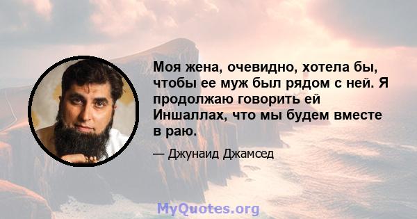 Моя жена, очевидно, хотела бы, чтобы ее муж был рядом с ней. Я продолжаю говорить ей Иншаллах, что мы будем вместе в раю.