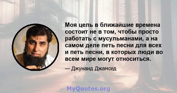 Моя цель в ближайшие времена состоит не в том, чтобы просто работать с мусульманами, а на самом деле петь песни для всех и петь песни, в которых люди во всем мире могут относиться.