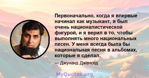 Первоначально, когда я впервые начинал как музыкант, я был очень националистической фигурой, и я верил в то, чтобы выполнять много национальных песен. У меня всегда была бы национальная песня в альбомах, которые я