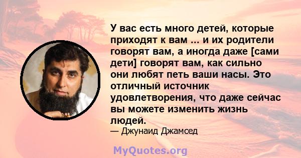 У вас есть много детей, которые приходят к вам ... и их родители говорят вам, а иногда даже [сами дети] говорят вам, как сильно они любят петь ваши насы. Это отличный источник удовлетворения, что даже сейчас вы можете