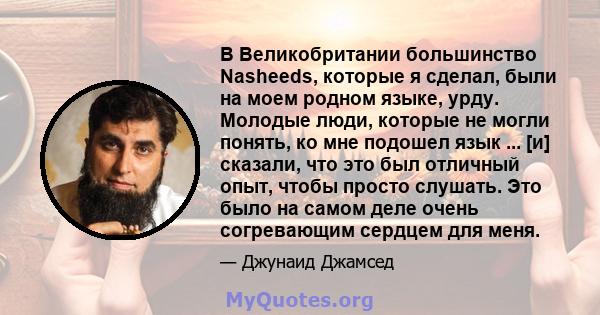 В Великобритании большинство Nasheeds, которые я сделал, были на моем родном языке, урду. Молодые люди, которые не могли понять, ко мне подошел язык ... [и] сказали, что это был отличный опыт, чтобы просто слушать. Это