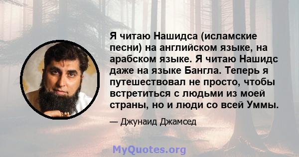 Я читаю Нашидса (исламские песни) на английском языке, на арабском языке. Я читаю Нашидс даже на языке Бангла. Теперь я путешествовал не просто, чтобы встретиться с людьми из моей страны, но и люди со всей Уммы.