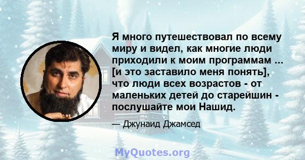 Я много путешествовал по всему миру и видел, как многие люди приходили к моим программам ... [и это заставило меня понять], что люди всех возрастов - от маленьких детей до старейшин - послушайте мои Нашид.