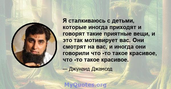 Я сталкиваюсь с детьми, которые иногда приходят и говорят такие приятные вещи, и это так мотивирует вас. Они смотрят на вас, и иногда они говорили что -то такое красивое, что -то такое красивое.