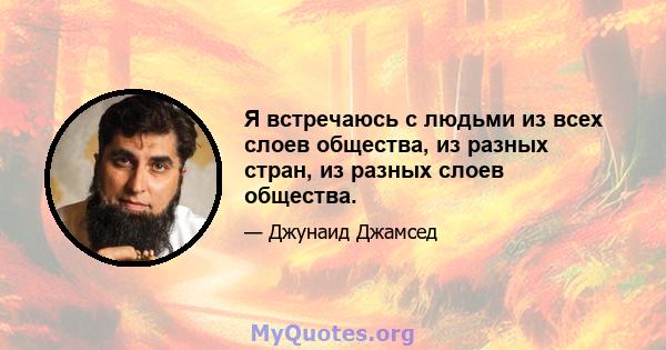 Я встречаюсь с людьми из всех слоев общества, из разных стран, из разных слоев общества.