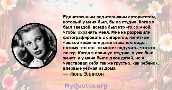 Единственным родительским авторитетом, который у меня был, была студия. Когда я был звездой, всегда был кто -то со мной, чтобы охранять меня. Мне не разрешили фотографировать с сигаретой, напитком, чашкой кофе или даже