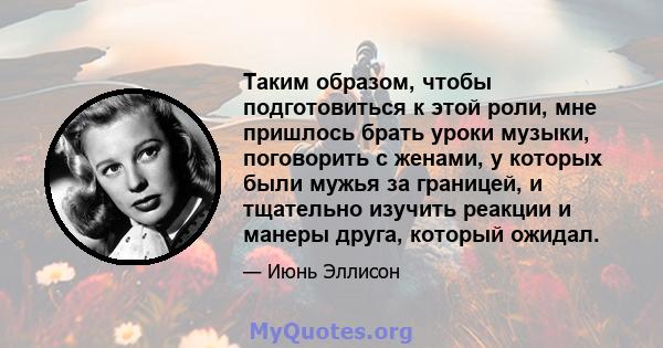 Таким образом, чтобы подготовиться к этой роли, мне пришлось брать уроки музыки, поговорить с женами, у которых были мужья за границей, и тщательно изучить реакции и манеры друга, который ожидал.