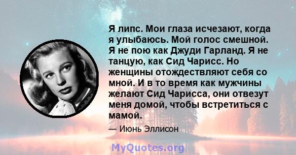 Я липс. Мои глаза исчезают, когда я улыбаюсь. Мой голос смешной. Я не пою как Джуди Гарланд. Я не танцую, как Сид Чарисс. Но женщины отождествляют себя со мной. И в то время как мужчины желают Сид Чарисса, они отвезут