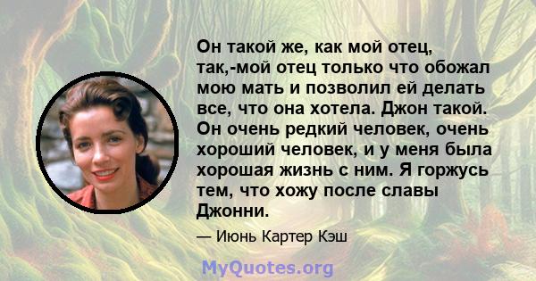 Он такой же, как мой отец, так,-мой отец только что обожал мою мать и позволил ей делать все, что она хотела. Джон такой. Он очень редкий человек, очень хороший человек, и у меня была хорошая жизнь с ним. Я горжусь тем, 