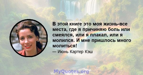 В этой книге это моя жизнь-все места, где я причиняю боль или смеялся, или я плакал, или я молился. И мне пришлось много молиться!