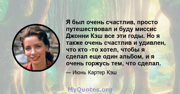 Я был очень счастлив, просто путешествовал и буду миссис Джонни Кэш все эти годы. Но я также очень счастлив и удивлен, что кто -то хотел, чтобы я сделал еще один альбом, и я очень горжусь тем, что сделал.