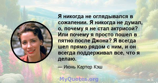 Я никогда не оглядывался в сожалении. Я никогда не думал, о, почему я не стал актрисой? Или почему я просто пошел в пятно после Джона? Я всегда шел прямо рядом с ним, и он всегда поддерживал все, что я делаю.