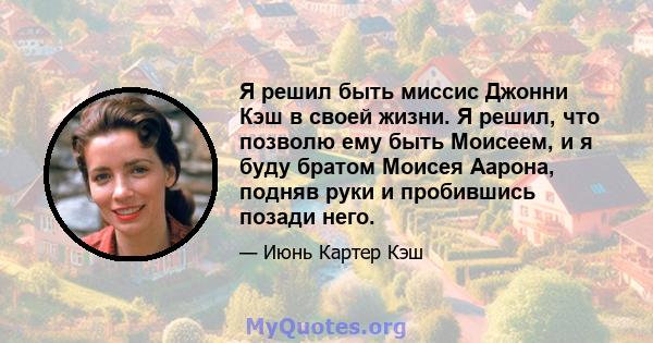 Я решил быть миссис Джонни Кэш в своей жизни. Я решил, что позволю ему быть Моисеем, и я буду братом Моисея Аарона, подняв руки и пробившись позади него.