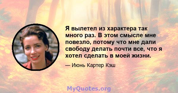 Я вылетел из характера так много раз. В этом смысле мне повезло, потому что мне дали свободу делать почти все, что я хотел сделать в моей жизни.