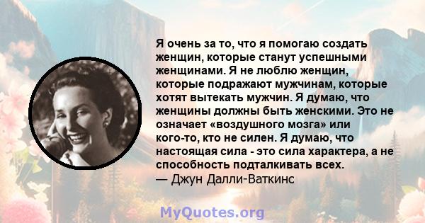 Я очень за то, что я помогаю создать женщин, которые станут успешными женщинами. Я не люблю женщин, которые подражают мужчинам, которые хотят вытекать мужчин. Я думаю, что женщины должны быть женскими. Это не означает