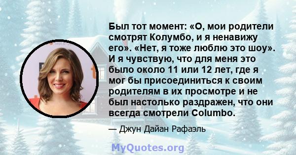 Был тот момент: «О, мои родители смотрят Колумбо, и я ненавижу его». «Нет, я тоже люблю это шоу». И я чувствую, что для меня это было около 11 или 12 лет, где я мог бы присоединиться к своим родителям в их просмотре и