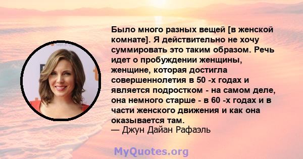 Было много разных вещей [в женской комнате]. Я действительно не хочу суммировать это таким образом. Речь идет о пробуждении женщины, женщине, которая достигла совершеннолетия в 50 -х годах и является подростком - на